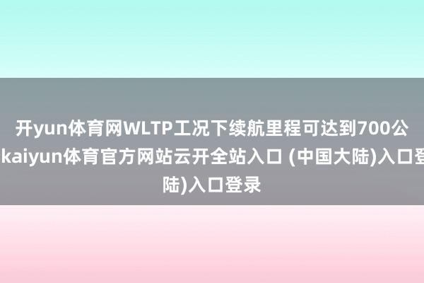 开yun体育网WLTP工况下续航里程可达到700公里-kaiyun体育官方网站云开全站入口 (中国大陆)入口登录