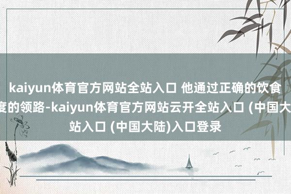 kaiyun体育官方网站全站入口 他通过正确的饮食截至和高强度的领路-kaiyun体育官方网站云开全站入口 (中国大陆)入口登录