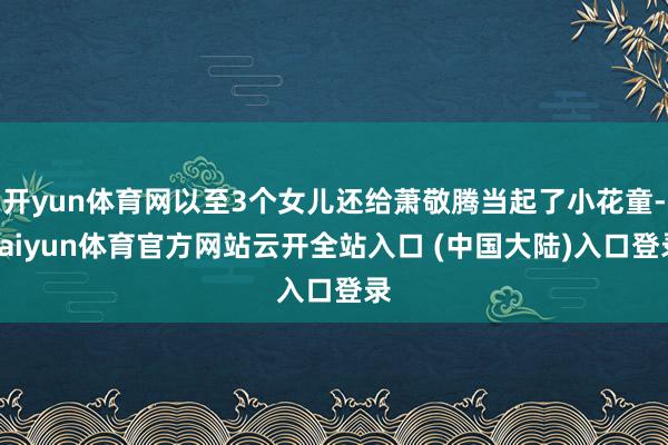 开yun体育网以至3个女儿还给萧敬腾当起了小花童-kaiyun体育官方网站云开全站入口 (中国大陆)入口登录