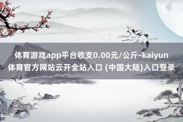 体育游戏app平台收支0.00元/公斤-kaiyun体育官方网站云开全站入口 (中国大陆)入口登录