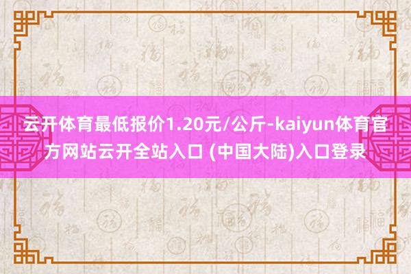 云开体育最低报价1.20元/公斤-kaiyun体育官方网站云开全站入口 (中国大陆)入口登录