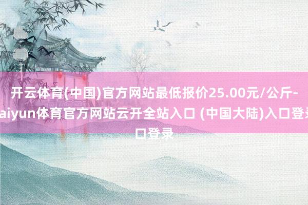 开云体育(中国)官方网站最低报价25.00元/公斤-kaiyun体育官方网站云开全站入口 (中国大陆)入口登录