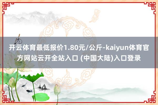 开云体育最低报价1.80元/公斤-kaiyun体育官方网站云开全站入口 (中国大陆)入口登录