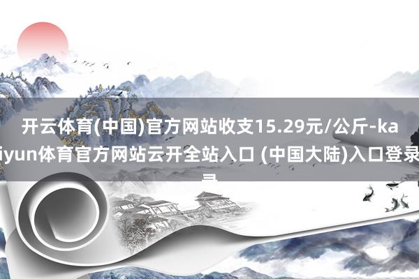 开云体育(中国)官方网站收支15.29元/公斤-kaiyun体育官方网站云开全站入口 (中国大陆)入口登录