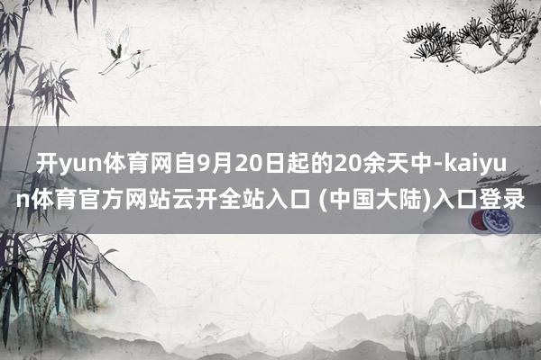 开yun体育网自9月20日起的20余天中-kaiyun体育官方网站云开全站入口 (中国大陆)入口登录