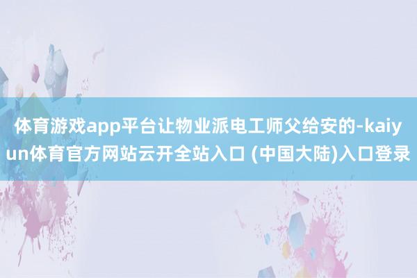 体育游戏app平台让物业派电工师父给安的-kaiyun体育官方网站云开全站入口 (中国大陆)入口登录