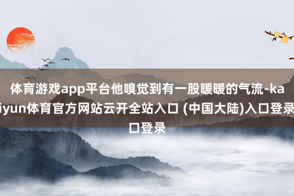 体育游戏app平台他嗅觉到有一股暖暖的气流-kaiyun体育官方网站云开全站入口 (中国大陆)入口登录